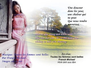 Une douceur
                                                      dans les yeux
                                                      une chaleur qui
                                                      ne peut
                                                      Que nous rendre
                                                      amoureux


                           Một vẻ dịu dàng nơi khóe mắt
                           Một làn hơi ấm chỉ có thể làm cho
                           chúng ta biết yêu thương



Musique: Toutes les femmes sont belles           Âm nhạc:
Par Franck Michael                     Toutes les femmes sont belles
                                              Franck Michael
Images sur le net                            Hình ảnh sưu tầm
 