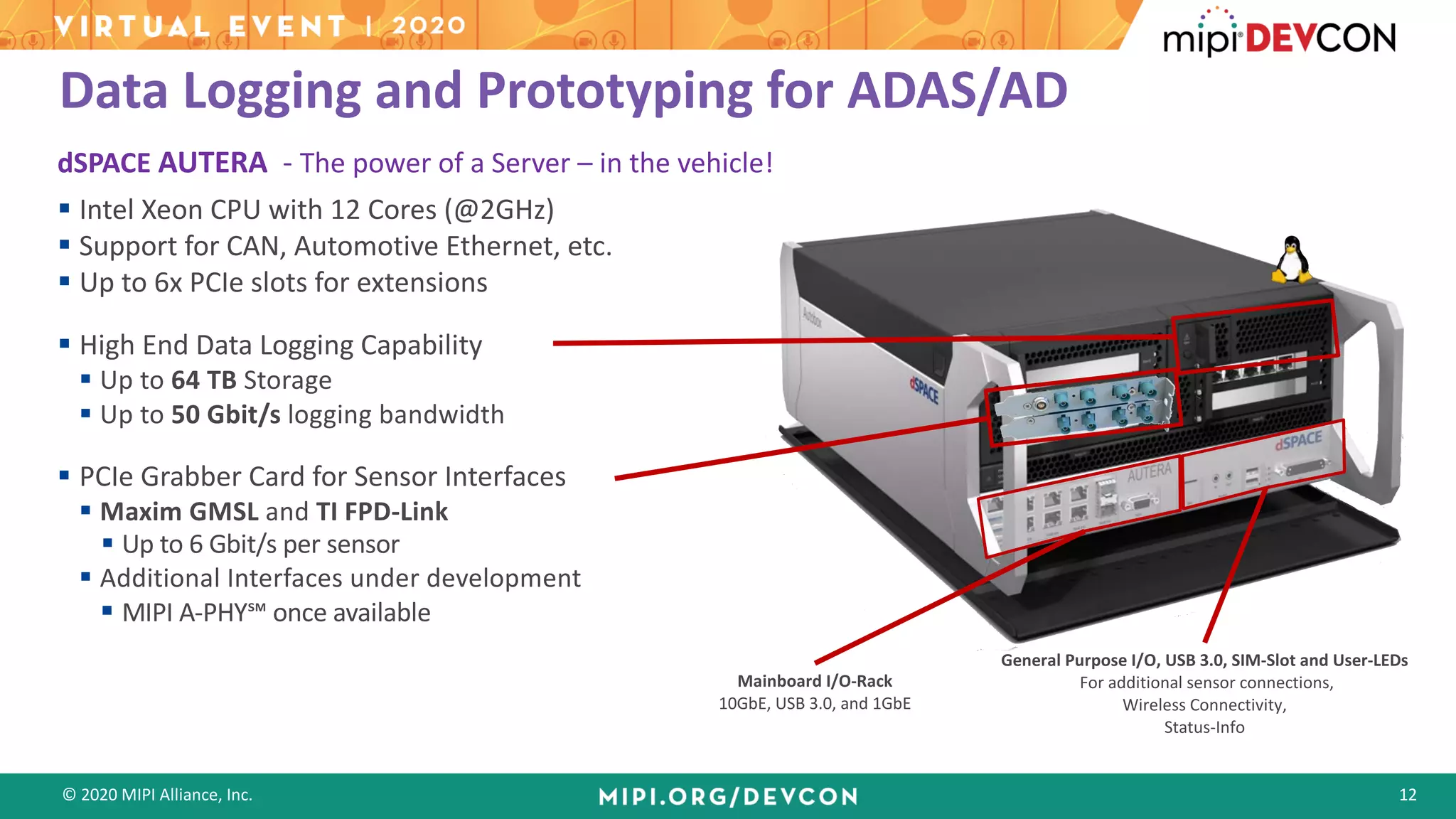 © 2020 MIPI Alliance, Inc. 12
Data Logging and Prototyping for ADAS/AD
dSPACE AUTERA - The power of a Server – in the vehicle!
§ Intel Xeon CPU with 12 Cores (@2GHz)
§ Support for CAN, Automotive Ethernet, etc.
§ Up to 6x PCIe slots for extensions
§ High End Data Logging Capability
§ Up to 64 TB Storage
§ Up to 50 Gbit/s logging bandwidth
§ PCIe Grabber Card for Sensor Interfaces
§ Maxim GMSL and TI FPD-Link
§ Up to 6 Gbit/s per sensor
§ Additional Interfaces under development
§ MIPI A-PHY℠ once available
Mainboard I/O-Rack
10GbE, USB 3.0, and 1GbE
General Purpose I/O, USB 3.0, SIM-Slot and User-LEDs
For additional sensor connections,
Wireless Connectivity,
Status-Info
 
