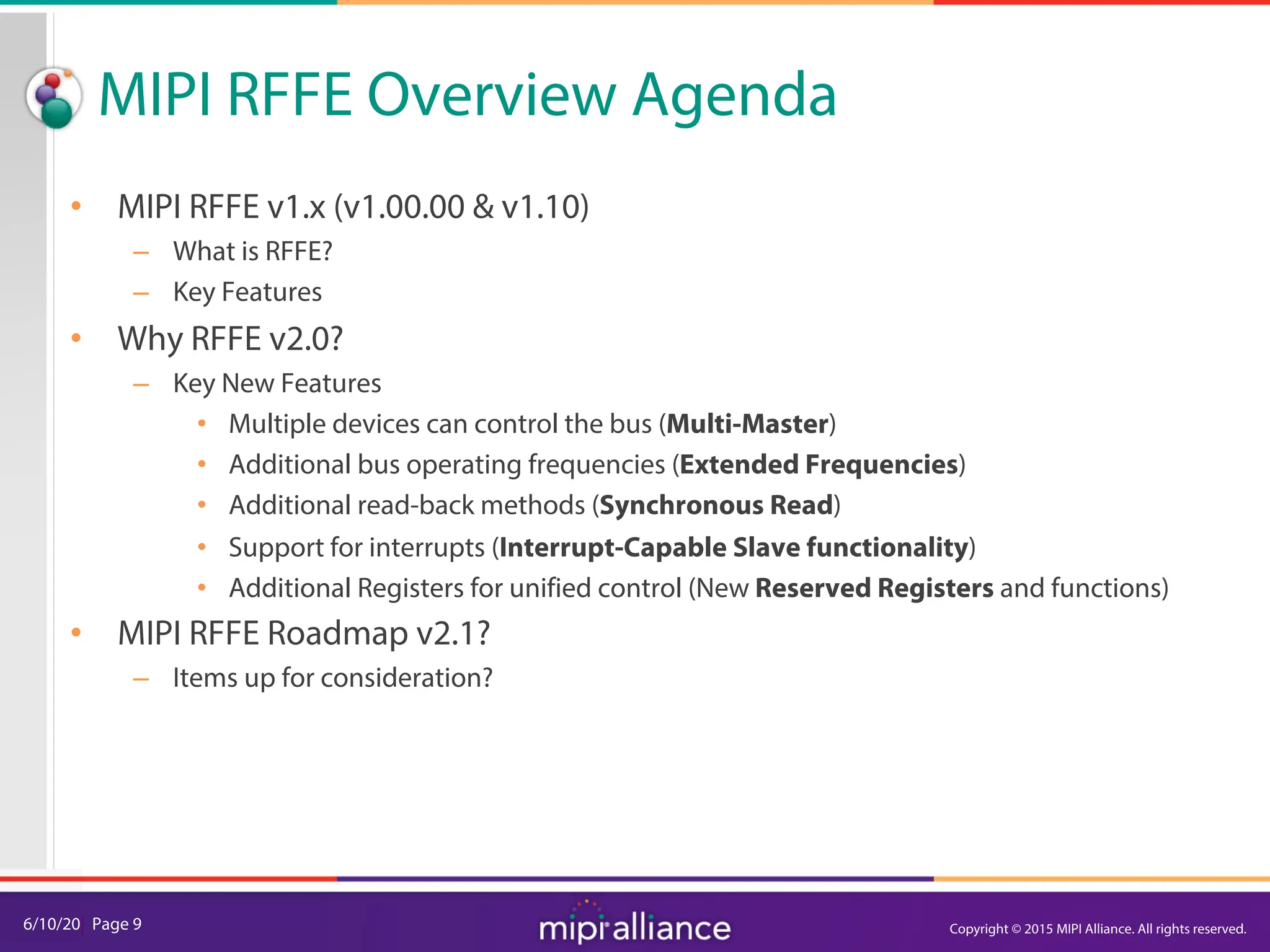 6/10/20| Page 9
MIPI RFFE Overview Agenda
• MIPI RFFE v1.x (v1.00.00 & v1.10)
– What is RFFE?
– Key Features
• Why RFFE v2.0?
– Key New Features
• Multiple devices can control the bus (Multi-Master)
• Additional bus operating frequencies (Extended Frequencies)
• Additional read-back methods (Synchronous Read)
• Support for interrupts (Interrupt-Capable Slave functionality)
• Additional Registers for unified control (New Reserved Registers and functions)
• MIPI RFFE Roadmap v2.1?
– Items up for consideration?
Copyright © 2015 MIPI Alliance. All rights reserved.
 