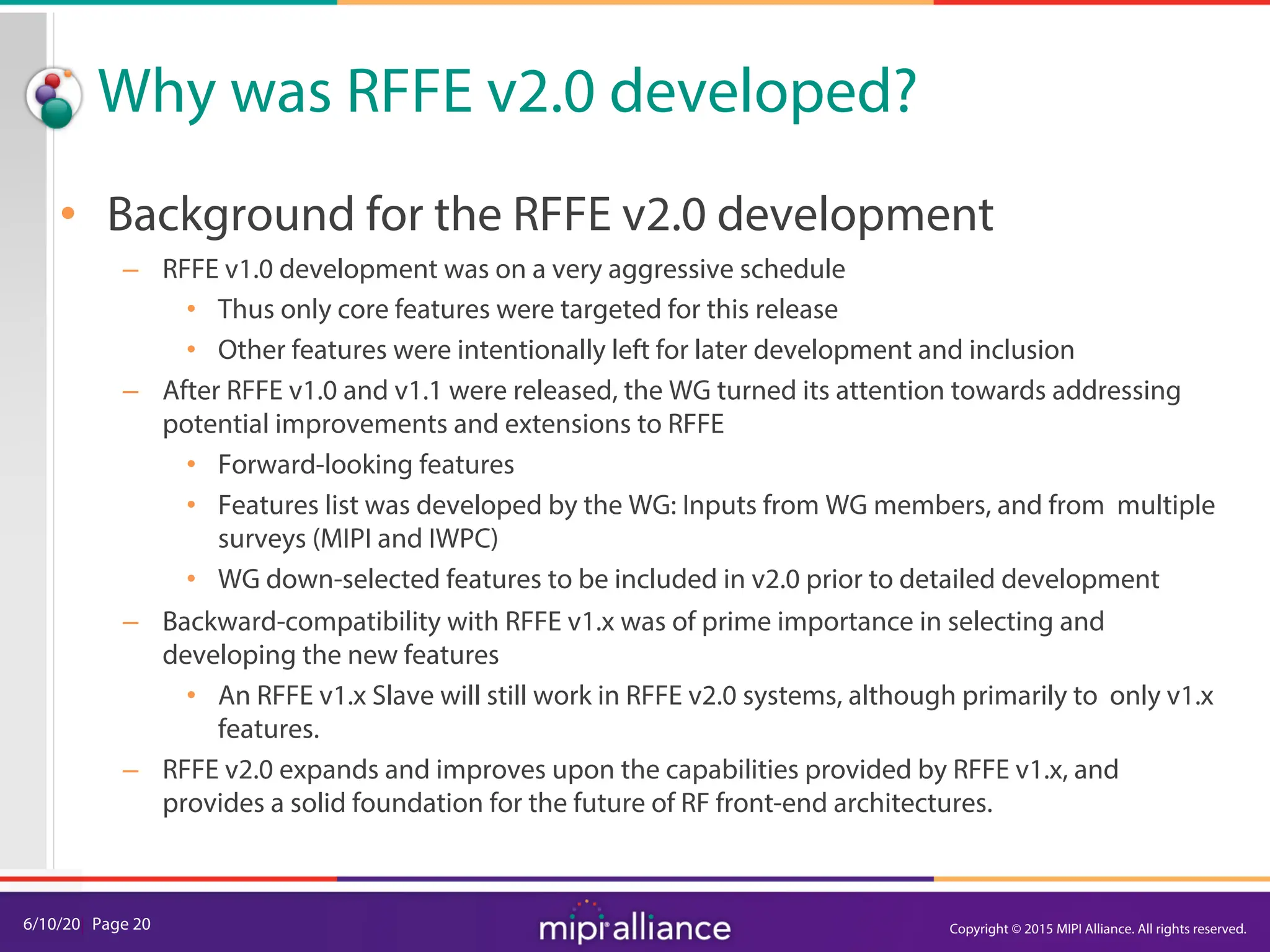 6/10/20| Page 20
Why was RFFE v2.0 developed?
• Background for the RFFE v2.0 development
– RFFE v1.0 development was on a very aggressive schedule
• Thus only core features were targeted for this release
• Other features were intentionally left for later development and inclusion
– After RFFE v1.0 and v1.1 were released, the WG turned its attention towards addressing
potential improvements and extensions to RFFE
• Forward-looking features
• Features list was developed by the WG: Inputs from WG members, and from multiple
surveys (MIPI and IWPC)
• WG down-selected features to be included in v2.0 prior to detailed development
– Backward-compatibility with RFFE v1.x was of prime importance in selecting and
developing the new features
• An RFFE v1.x Slave will still work in RFFE v2.0 systems, although primarily to only v1.x
features.
– RFFE v2.0 expands and improves upon the capabilities provided by RFFE v1.x, and
provides a solid foundation for the future of RF front-end architectures.
Copyright © 2015 MIPI Alliance. All rights reserved.
 