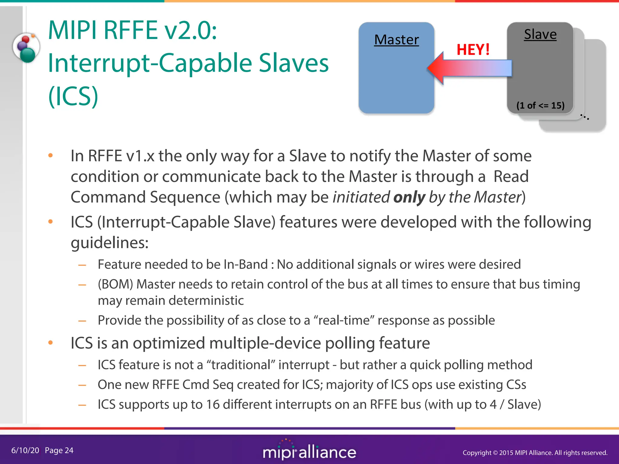 6/10/20| Page 24
MIPI RFFE v2.0:
Interrupt-Capable Slaves
(ICS)
• In RFFE v1.x the only way for a Slave to notify the Master of some
condition or communicate back to the Master is through a Read
Command Sequence (which may be initiated only by the Master)
• ICS (Interrupt-Capable Slave) features were developed with the following
guidelines:
– Feature needed to be In-Band : No additional signals or wires were desired
– (BOM) Master needs to retain control of the bus at all times to ensure that bus timing
may remain deterministic
– Provide the possibility of as close to a “real-time” response as possible
• ICS is an optimized multiple-device polling feature
– ICS feature is not a “traditional” interrupt - but rather a quick polling method
– One new RFFE Cmd Seq created for ICS; majority of ICS ops use existing CSs
– ICS supports up to 16 different interrupts on an RFFE bus (with up to 4 / Slave)
Slave
Master
(1 of <= 15)
HEY!
Copyright © 2015 MIPI Alliance. All rights reserved.
 