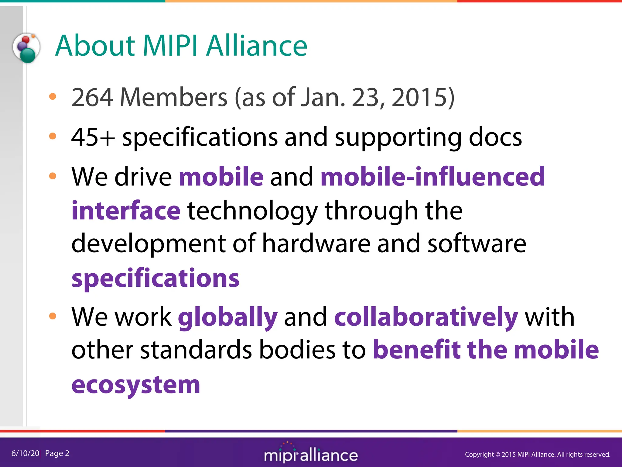 6/10/20| Page 2
About MIPI Alliance
• 264 Members (as of Jan. 23, 2015)
• 45+ specifications and supporting docs
• We drive mobile and mobile-influenced
interface technology through the
development of hardware and software
specifications
• We work globally and collaboratively with
other standards bodies to benefit the mobile
ecosystem
Copyright © 2015 MIPI Alliance. All rights reserved.
 