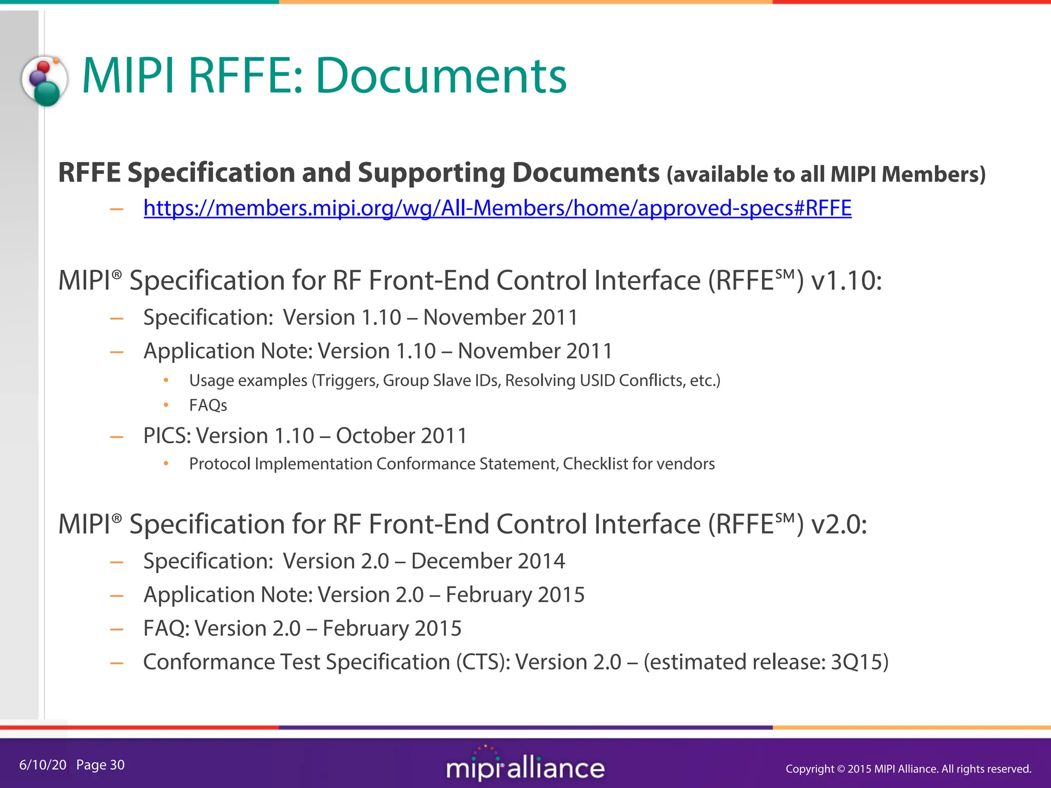 6/10/20| Page 30
MIPI RFFE: Documents
RFFE Specification and Supporting Documents (available to all MIPI Members)
– https://members.mipi.org/wg/All-Members/home/approved-specs#RFFE
MIPI® Specification for RF Front-End Control Interface (RFFE℠) v1.10:
– Specification: Version 1.10 – November 2011
– Application Note: Version 1.10 – November 2011
• Usage examples (Triggers, Group Slave IDs, Resolving USID Conflicts, etc.)
• FAQs
– PICS: Version 1.10 – October 2011
• Protocol Implementation Conformance Statement, Checklist for vendors
MIPI® Specification for RF Front-End Control Interface (RFFE℠) v2.0:
– Specification: Version 2.0 – December 2014
– Application Note: Version 2.0 – February 2015
– FAQ: Version 2.0 – February 2015
– Conformance Test Specification (CTS): Version 2.0 – (estimated release: 3Q15)
Copyright © 2015 MIPI Alliance. All rights reserved.
 