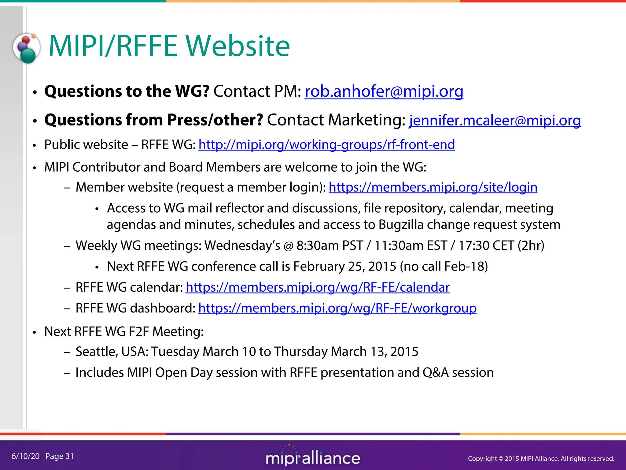 6/10/20| Page 31
MIPI/RFFE Website
• Questions to the WG? Contact PM: rob.anhofer@mipi.org
• Questions from Press/other? Contact Marketing: jennifer.mcaleer@mipi.org
• Public website – RFFE WG: http://mipi.org/working-groups/rf-front-end
• MIPI Contributor and Board Members are welcome to join the WG:
– Member website (request a member login): https://members.mipi.org/site/login
• Access to WG mail reflector and discussions, file repository, calendar, meeting
agendas and minutes, schedules and access to Bugzilla change request system
– Weekly WG meetings: Wednesday’s @ 8:30am PST / 11:30am EST / 17:30 CET (2hr)
• Next RFFE WG conference call is February 25, 2015 (no call Feb-18)
– RFFE WG calendar: https://members.mipi.org/wg/RF-FE/calendar
– RFFE WG dashboard: https://members.mipi.org/wg/RF-FE/workgroup
• Next RFFE WG F2F Meeting:
– Seattle, USA: Tuesday March 10 to Thursday March 13, 2015
– Includes MIPI Open Day session with RFFE presentation and Q&A session
Copyright © 2015 MIPI Alliance. All rights reserved.
 