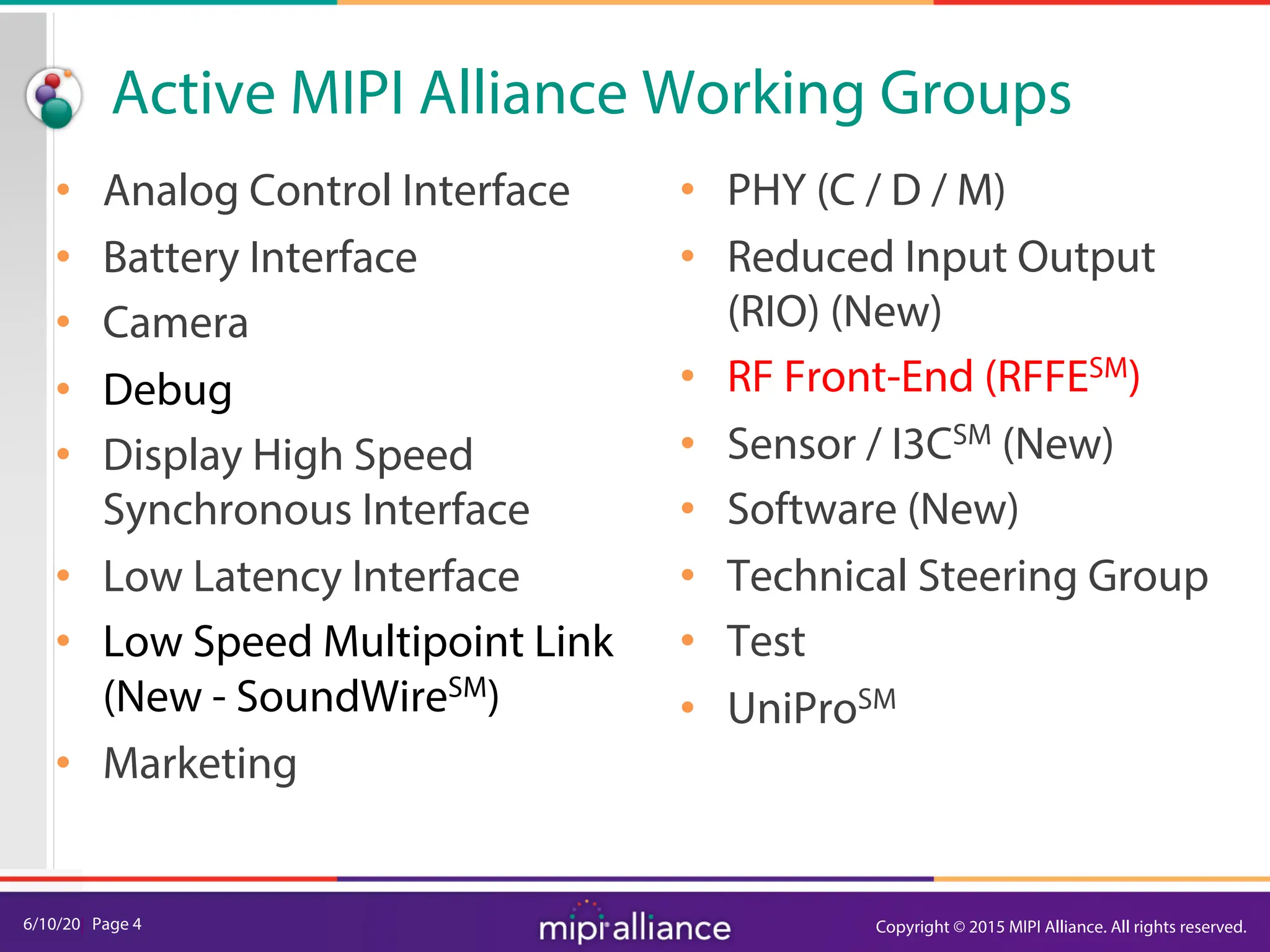 6/10/20| Page 4
Active MIPI Alliance Working Groups
• Analog Control Interface
• Battery Interface
• Camera
• Debug
• Display High Speed
Synchronous Interface
• Low Latency Interface
• Low Speed Multipoint Link
(New - SoundWireSM)
• Marketing
• PHY (C / D / M)
• Reduced Input Output
(RIO) (New)
• RF Front-End (RFFESM)
• Sensor / I3CSM (New)
• Software (New)
• Technical Steering Group
• Test
• UniProSM
Copyright © 2015 MIPI Alliance. All rights reserved.
 