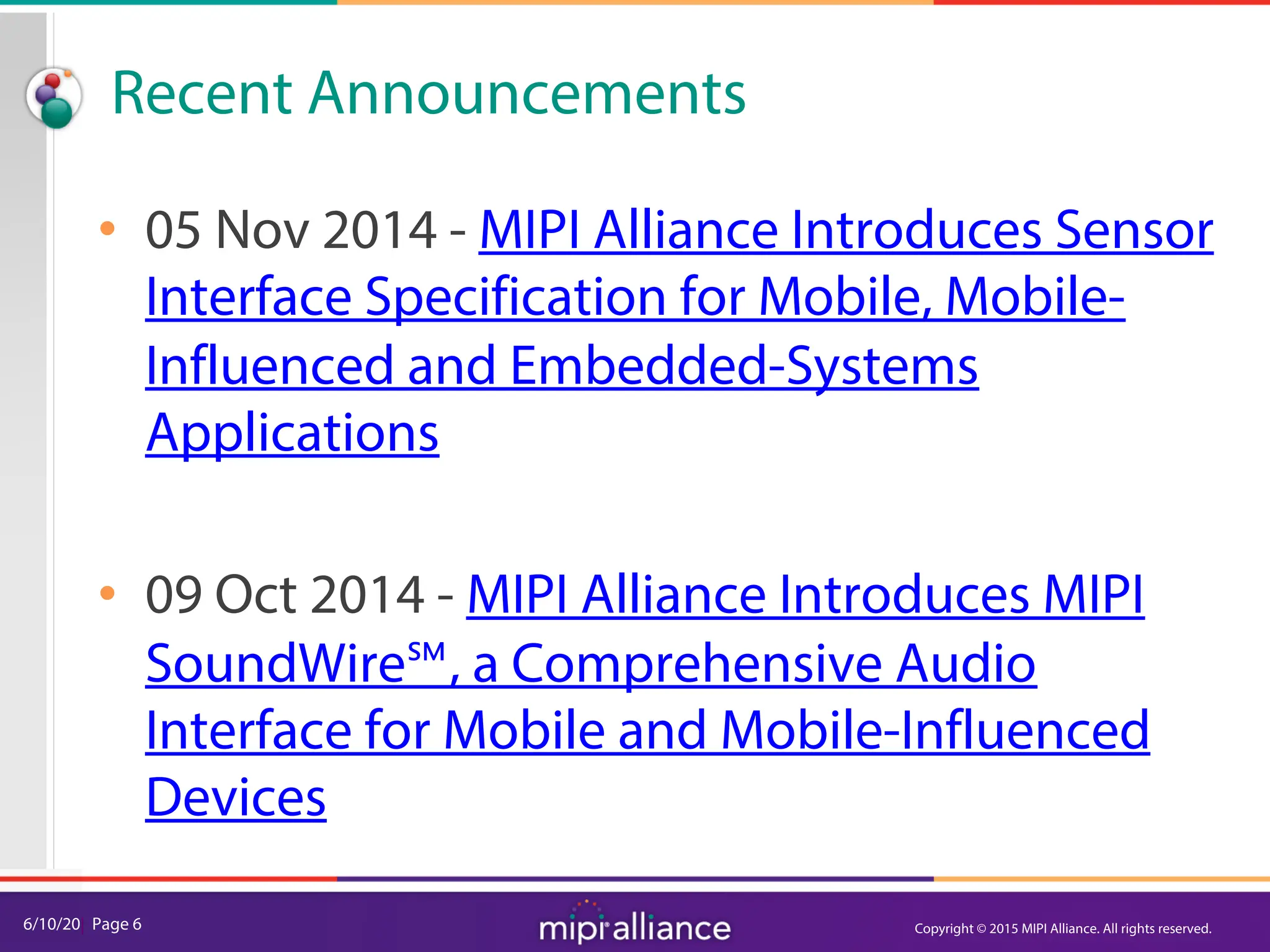 6/10/20| Page 6
Recent Announcements
• 05 Nov 2014 - MIPI Alliance Introduces Sensor
Interface Specification for Mobile, Mobile-
Influenced and Embedded-Systems
Applications
• 09 Oct 2014 - MIPI Alliance Introduces MIPI
SoundWire℠, a Comprehensive Audio
Interface for Mobile and Mobile-Influenced
Devices
Copyright © 2015 MIPI Alliance. All rights reserved.
 