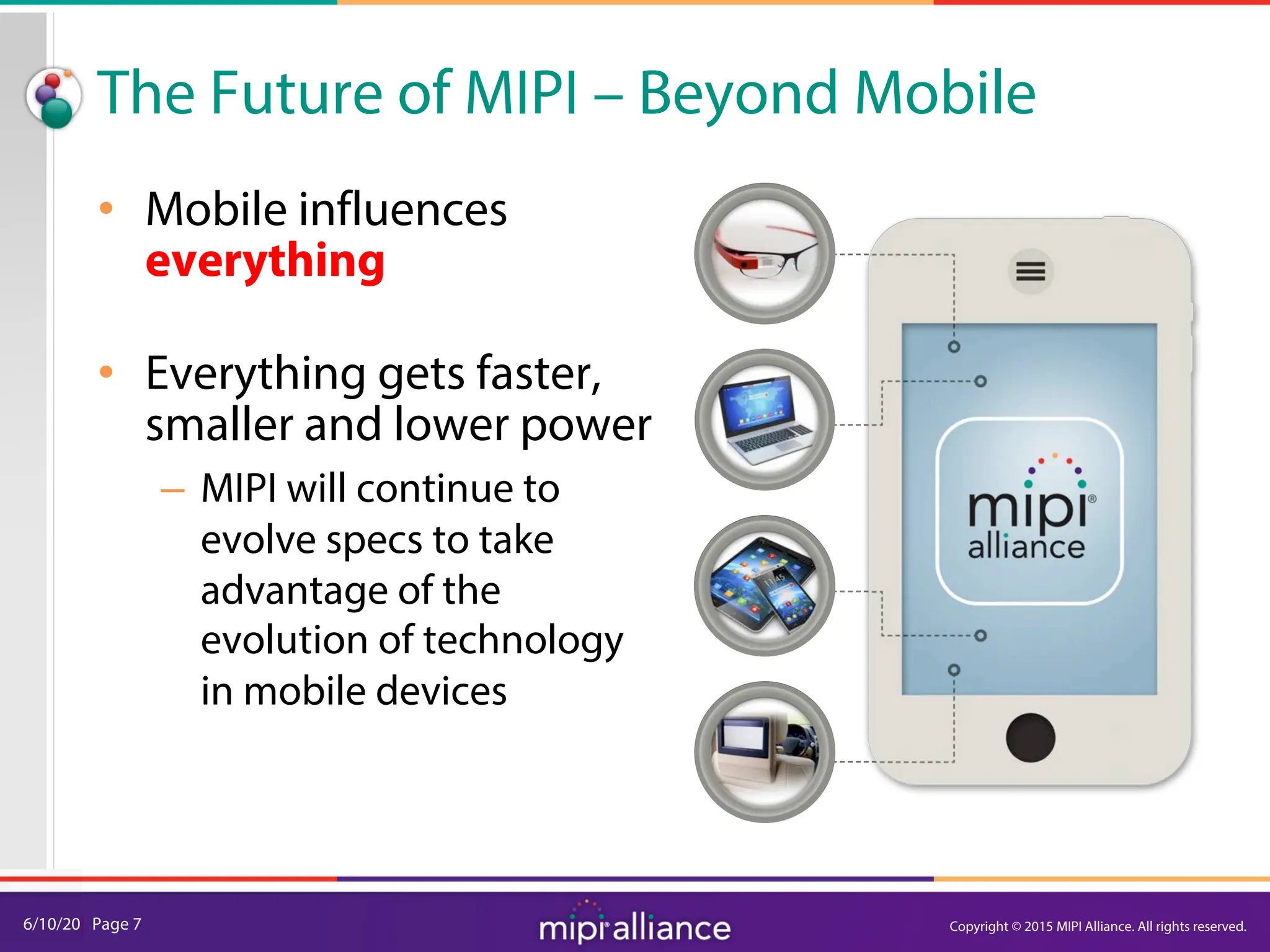 6/10/20| Page 7
The Future of MIPI – Beyond Mobile
• Mobile influences
everything
• Everything gets faster,
smaller and lower power
– MIPI will continue to
evolve specs to take
advantage of the
evolution of technology
in mobile devices
Copyright © 2015 MIPI Alliance. All rights reserved.
 