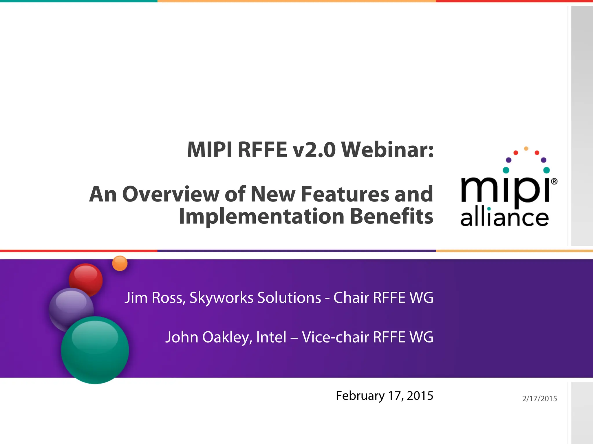 6/10/20| Page 8
MIPI RFFE v2.0 Webinar:
An Overview of New Features and
Implementation Benefits
Jim Ross, Skyworks Solutions - Chair RFFE WG
John Oakley, Intel – Vice-chair RFFE WG
2/17/2015
Copyright © 2015 MIPI Alliance. All rights reserved.
February 17, 2015
 