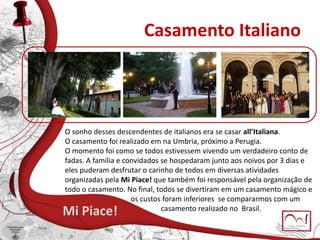 Casamento Italiano
Mi Piace!
O sonho desses descendentes de italianos era se casar all’Italiana.
O casamento foi realizado em na Umbria, próximo a Perugia.
O momento foi como se todos estivessem vivendo um verdadeiro conto de
fadas. A família e convidados se hospedaram junto aos noivos por 3 dias e
eles puderam desfrutar o carinho de todos em diversas atividades
organizadas pela Mi Piace! que também foi responsável pela organização de
todo o casamento. No final, todos se divertiram em um casamento mágico e
os custos foram inferiores se compararmos com um
casamento realizado no Brasil.
 