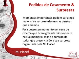 Pedidos de Casamento &
Surpresas
Mi Piace!
Momentos importantes podem ser ainda
maiores se surpreendermos as pessoas
que amamos.
Faça desse seu momento um cena de
cinema que ficará gravada não somente
na sua memória, mas no coração de
todos que presenciarão a sua surpresa
organizada pela Mi Piace!
 