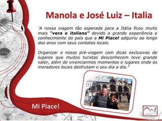 Manola e José Luiz – Italia
Mi Piace!
A nossa viagem tão esperada para a Itália ficou muito
mais “vera e italiana” devido a grande experiência e
conhecimento do país que a Mi Piace! adquiriu ao longo
dos anos com seus contatos locais.
Organizar o nosso pré-viagem com dicas exclusivas de
lugares que muitos turistas desconhecem teve grande
valor, além de vivenciarmos momentos e lugares onde os
moradores locais desfrutam o seu dia a dia.”
 