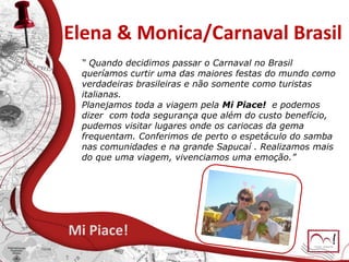 Elena & Monica/Carnaval Brasil
Mi Piace!
“ Quando decidimos passar o Carnaval no Brasil
queríamos curtir uma das maiores festas do mundo como
verdadeiras brasileiras e não somente como turistas
italianas.
Planejamos toda a viagem pela Mi Piace! e podemos
dizer com toda segurança que além do custo benefício,
pudemos visitar lugares onde os cariocas da gema
frequentam. Conferimos de perto o espetáculo do samba
nas comunidades e na grande Sapucaí . Realizamos mais
do que uma viagem, vivenciamos uma emoção.”
 