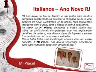 Italianos – Ano Novo RJ
Mi Piace!
“O Ano Novo no Rio de Janeiro é um sonho para muitos
europeus acostumados a celebrar a chegada do novo ano
debaixo de neve. Decidimos vir ao Brasil, mas estávamos
inseguros com o país, com a língua e com a segurança.
Ao saber da Mi Piace! deixamos o nosso sonho nas
mãos de profissionais competentes que nos explicaram
detalhes da cultura, nos deram dicas de lugares a serem
frequentados e outros a serem evitados.
Nosso hotel tinha uma localização ótima e com um custo
honesto. A Mi Piace! nos deu a segurança necessária
para aproveitarmos tudo sem preocupação.”
 