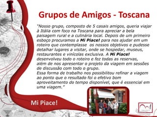 Grupos de Amigos - Toscana
Mi Piace!
“Nosso grupo, composto de 5 casais amigos, queria viajar
à Itália com foco na Toscana para apreciar a bela
paisagem rural e a culinária local. Depois de um primeiro
esboço procuramos a Mi Piace! para nos ajudar em um
roteiro que contemplasse os nossos objetivos e pudesse
detalhar lugares a visitar, onde se hospedar, museus,
restaurantes e vinícolas exclusiva. A Mi Piace!
desenvolveu todo o roteiro e fez todas as reservas,
além de nos apresentar o projeto da viagem em sessões
de discussão com todo o grupo.
Essa forma de trabalho nos possibilitou refinar a viagem
ao ponto que o resultado foi o efetivo bom
aproveitamento do tempo disponível, que é essencial em
uma viagem.”
 