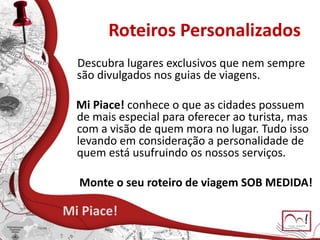 Roteiros Personalizados
Descubra lugares exclusivos que nem sempre
são divulgados nos guias de viagens.
Mi Piace! conhece o que as cidades possuem
de mais especial para oferecer ao turista, mas
com a visão de quem mora no lugar. Tudo isso
levando em consideração a personalidade de
quem está usufruindo os nossos serviços.
Monte o seu roteiro de viagem SOB MEDIDA!
Mi Piace!
 