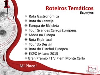 Roteiros Temáticos
 Rota Gastronômica
 Rota da Cerveja
 Europa de Bicicleta
 Tour Grandes Carros Europeus
 Moda na Europa
 Rota Espiritual
 Tour do Design
 Rota do Futebol Europeu
 EXPO Milano 2015
Gran Premio F1 VIP em Monte Carlo
Mi Piace!
Europa
 