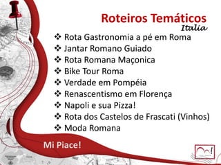 Roteiros Temáticos
 Rota Gastronomia a pé em Roma
 Jantar Romano Guiado
 Rota Romana Maçonica
 Bike Tour Roma
 Verdade em Pompéia
 Renascentismo em Florença
 Napoli e sua Pizza!
 Rota dos Castelos de Frascati (Vinhos)
 Moda Romana
Mi Piace!
Italia
 