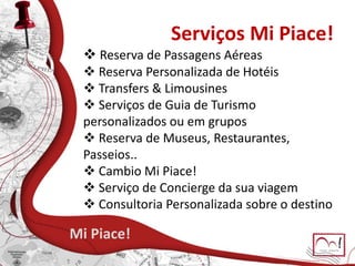 Serviços Mi Piace!
Mi Piace!
 Reserva de Passagens Aéreas
 Reserva Personalizada de Hotéis
 Transfers & Limousines
 Serviços de Guia de Turismo
personalizados ou em grupos
 Reserva de Museus, Restaurantes,
Passeios..
 Cambio Mi Piace!
 Serviço de Concierge da sua viagem
 Consultoria Personalizada sobre o destino
 