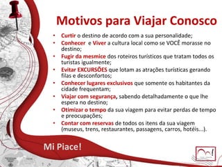 Motivos para Viajar Conosco
• Curtir o destino de acordo com a sua personalidade;
• Conhecer e Viver a cultura local como se VOCÊ morasse no
destino;
• Fugir da mesmice dos roteiros turísticos que tratam todos os
turistas igualmente;
• Evitar EXCURSÕES que lotam as atrações turísticas gerando
filas e desconfortos;
• Conhecer lugares exclusivos que somente os habitantes da
cidade frequentam;
• Viajar com segurança, sabendo detalhadamente o que lhe
espera no destino;
• Otimizar o tempo da sua viagem para evitar perdas de tempo
e preocupações;
• Contar com reservas de todos os itens da sua viagem
(museus, trens, restaurantes, passagens, carros, hotéis...).
Mi Piace!
 