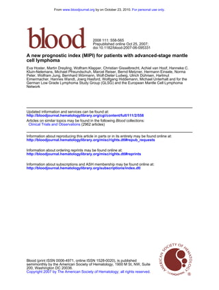 doi:10.1182/blood-2007-06-095331
Prepublished online Oct 25, 2007;
2008 111: 558-565
Network
German Low Grade Lymphoma Study Group (GLSG) and the European Mantle Cell Lymphoma
Eimermacher, Hannes Wandt, Joerg Hasford, Wolfgang Hiddemann, Michael Unterhalt and for the
Peter, Wolfram Jung, Bernhard Wörmann, Wolf-Dieter Ludwig, Ulrich Dührsen, Hartmut
Kluin-Nelemans, Michael Pfreundschuh, Marcel Reiser, Bernd Metzner, Hermann Einsele, Norma
Eva Hoster, Martin Dreyling, Wolfram Klapper, Christian Gisselbrecht, Achiel van Hoof, Hanneke C.
cell lymphoma
A new prognostic index (MIPI) for patients with advanced-stage mantle
http://bloodjournal.hematologylibrary.org/cgi/content/full/111/2/558
Updated information and services can be found at:
(2962 articles)Clinical Trials and Observations
collections:BloodArticles on similar topics may be found in the following
http://bloodjournal.hematologylibrary.org/misc/rights.dtl#repub_requests
Information about reproducing this article in parts or in its entirety may be found online at:
http://bloodjournal.hematologylibrary.org/misc/rights.dtl#reprints
Information about ordering reprints may be found online at:
http://bloodjournal.hematologylibrary.org/subscriptions/index.dtl
Information about subscriptions and ASH membership may be found online at:
.Hematology; all rights reservedCopyright 2007 by The American Society of
200, Washington DC 20036.
semimonthly by the American Society of Hematology, 1900 M St, NW, Suite
Blood (print ISSN 0006-4971, online ISSN 1528-0020), is published
For personal use only.by on October 23, 2010.www.bloodjournal.orgFrom
 
