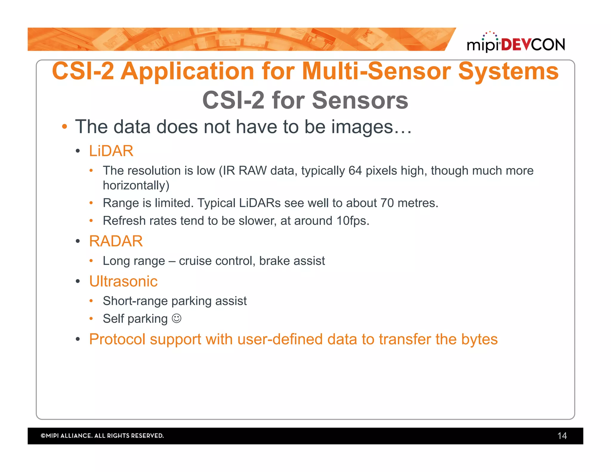 •  The data does not have to be images…
•  LiDAR
•  The resolution is low (IR RAW data, typically 64 pixels high, though much more
horizontally)
•  Range is limited. Typical LiDARs see well to about 70 metres.
•  Refresh rates tend to be slower, at around 10fps.
•  RADAR
•  Long range – cruise control, brake assist
•  Ultrasonic
•  Short-range parking assist
•  Self parking ☺
•  Protocol support with user-defined data to transfer the bytes
14
CSI-2 Application for Multi-Sensor Systems
CSI-2 for Sensors
 