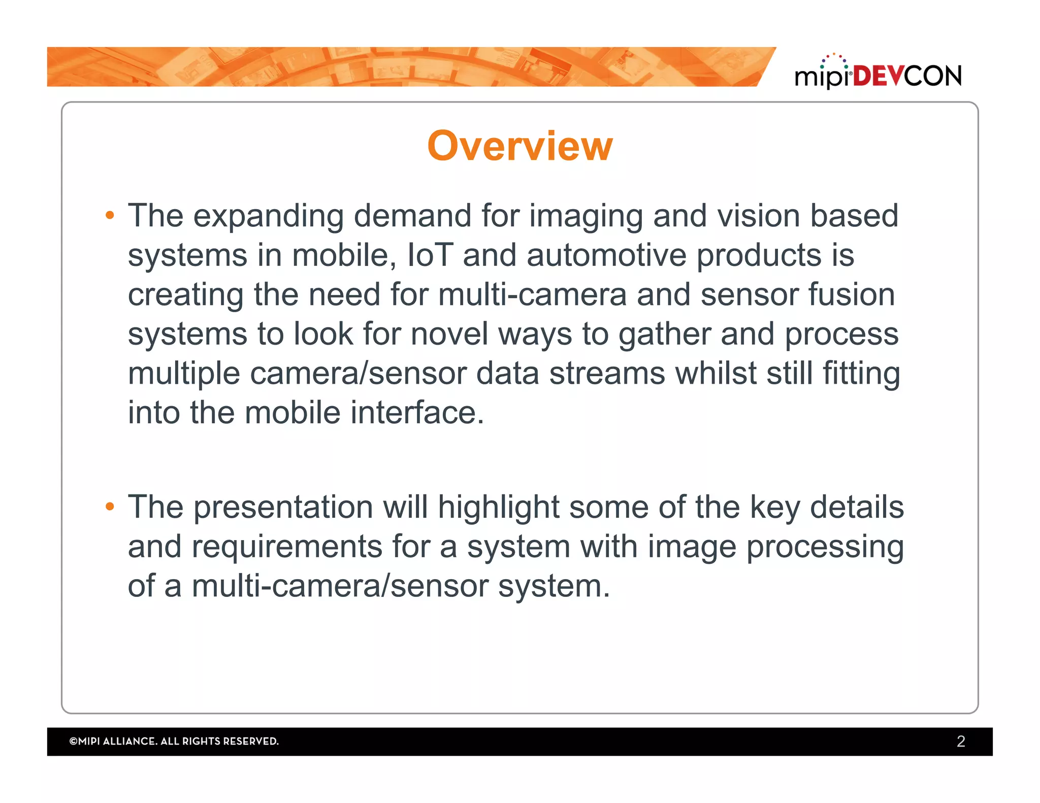 Overview
•  The expanding demand for imaging and vision based
systems in mobile, IoT and automotive products is
creating the need for multi-camera and sensor fusion
systems to look for novel ways to gather and process
multiple camera/sensor data streams whilst still fitting
into the mobile interface.
•  The presentation will highlight some of the key details
and requirements for a system with image processing
of a multi-camera/sensor system.
2
 
