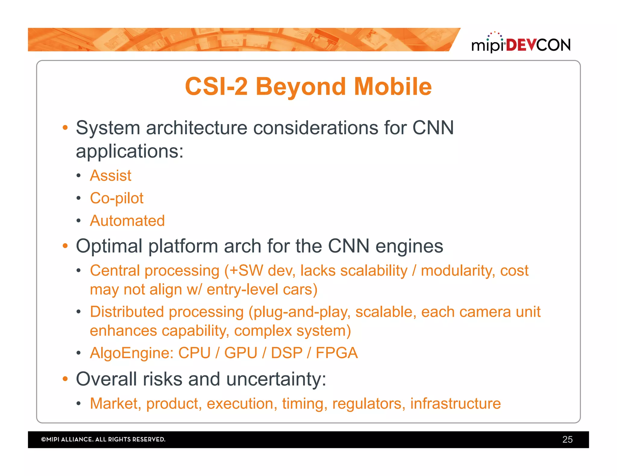 CSI-2 Beyond Mobile
•  System architecture considerations for CNN
applications:
•  Assist
•  Co-pilot
•  Automated
•  Optimal platform arch for the CNN engines
•  Central processing (+SW dev, lacks scalability / modularity, cost
may not align w/ entry-level cars)
•  Distributed processing (plug-and-play, scalable, each camera unit
enhances capability, complex system)
•  AlgoEngine: CPU / GPU / DSP / FPGA
•  Overall risks and uncertainty:
•  Market, product, execution, timing, regulators, infrastructure
25
 