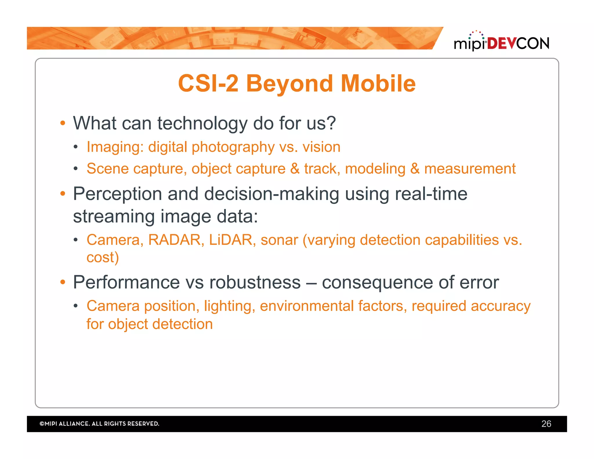 CSI-2 Beyond Mobile
•  What can technology do for us?
•  Imaging: digital photography vs. vision
•  Scene capture, object capture & track, modeling & measurement
•  Perception and decision-making using real-time
streaming image data:
•  Camera, RADAR, LiDAR, sonar (varying detection capabilities vs.
cost)
•  Performance vs robustness – consequence of error
•  Camera position, lighting, environmental factors, required accuracy
for object detection
26
 