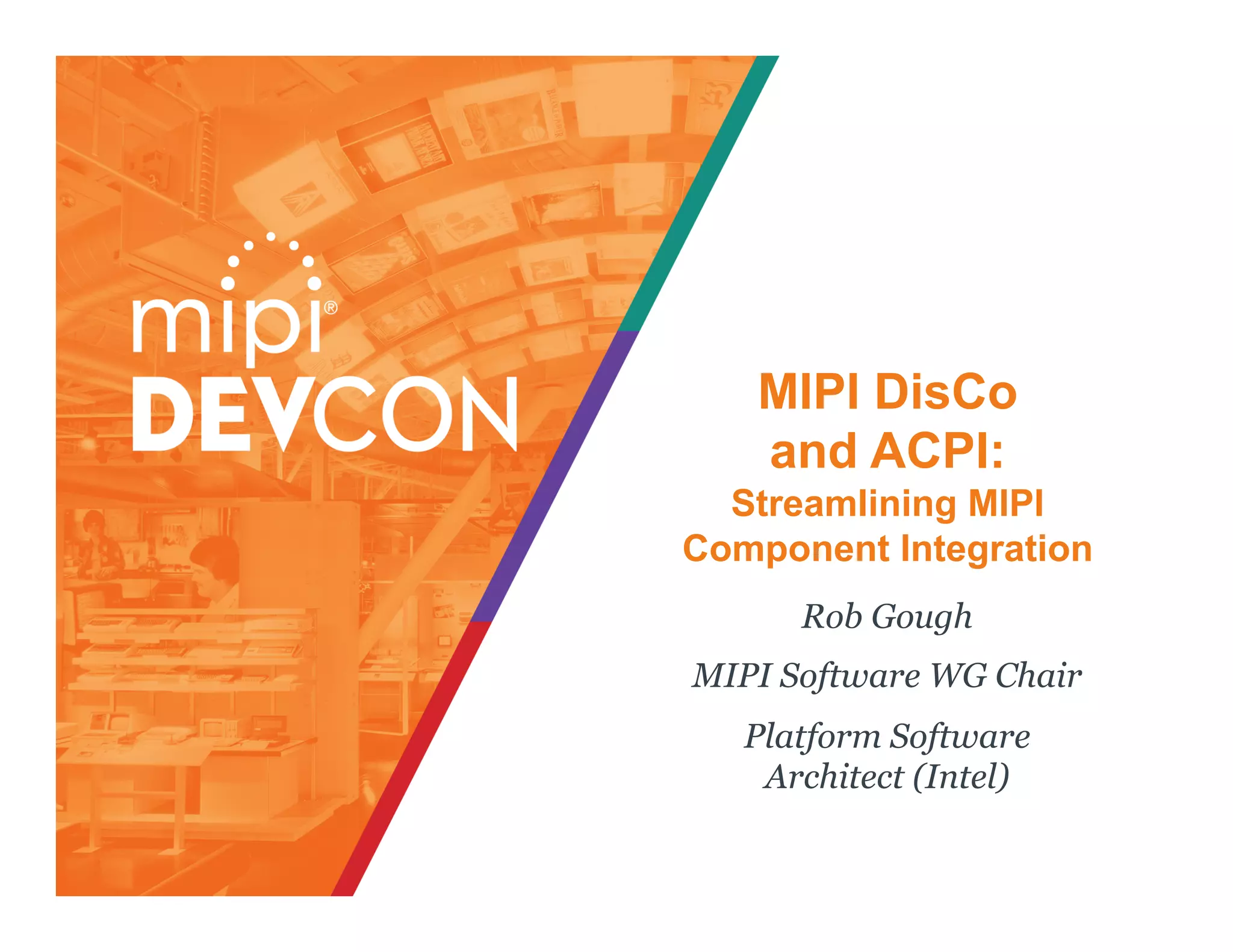 MIPI DisCo
and ACPI:
Streamlining MIPI
Component Integration
Rob Gough
MIPI Software WG Chair
Platform Software
Architect (Intel)
 