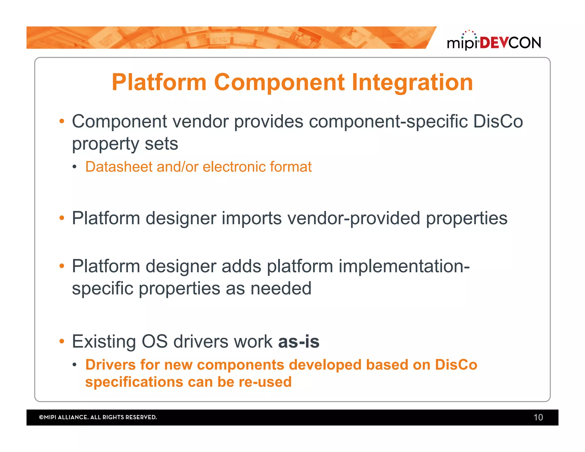 Platform Component Integration
•  Component vendor provides component-specific DisCo
property sets
•  Datasheet and/or electronic format
•  Platform designer imports vendor-provided properties
•  Platform designer adds platform implementation-
specific properties as needed
•  Existing OS drivers work as-is
•  Drivers for new components developed based on DisCo
specifications can be re-used
10
 