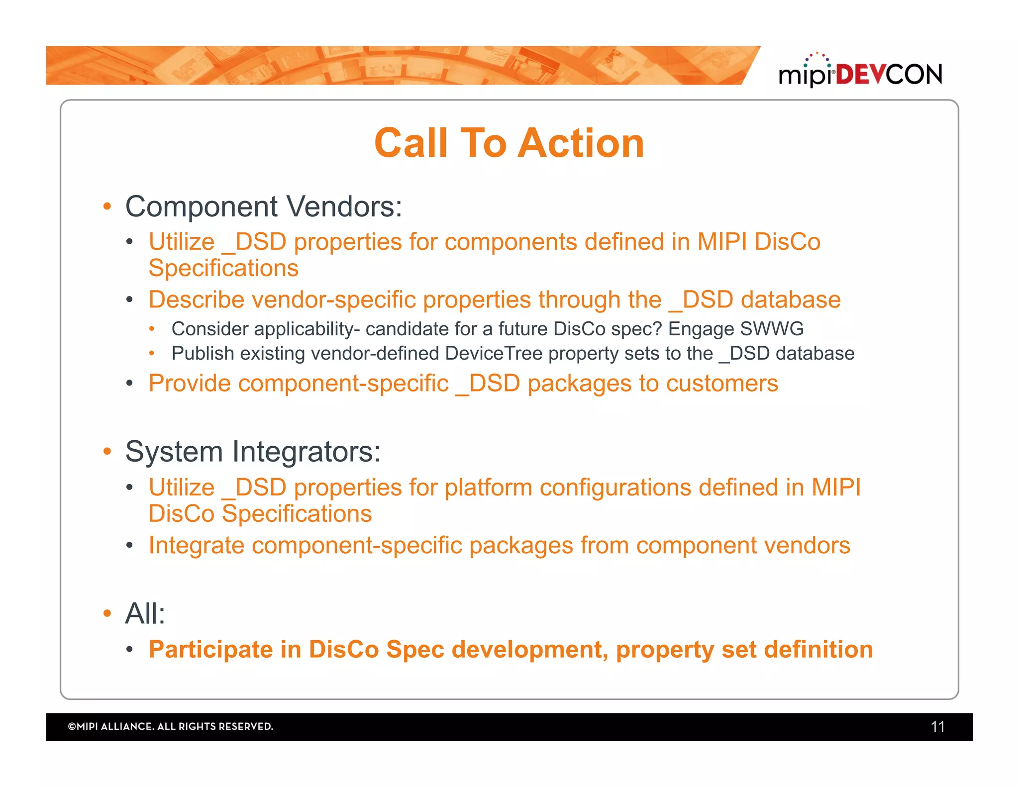Call To Action
•  Component Vendors:
•  Utilize _DSD properties for components defined in MIPI DisCo
Specifications
•  Describe vendor-specific properties through the _DSD database
•  Consider applicability- candidate for a future DisCo spec? Engage SWWG
•  Publish existing vendor-defined DeviceTree property sets to the _DSD database
•  Provide component-specific _DSD packages to customers
•  System Integrators:
•  Utilize _DSD properties for platform configurations defined in MIPI
DisCo Specifications
•  Integrate component-specific packages from component vendors
•  All:
•  Participate in DisCo Spec development, property set definition
11
 