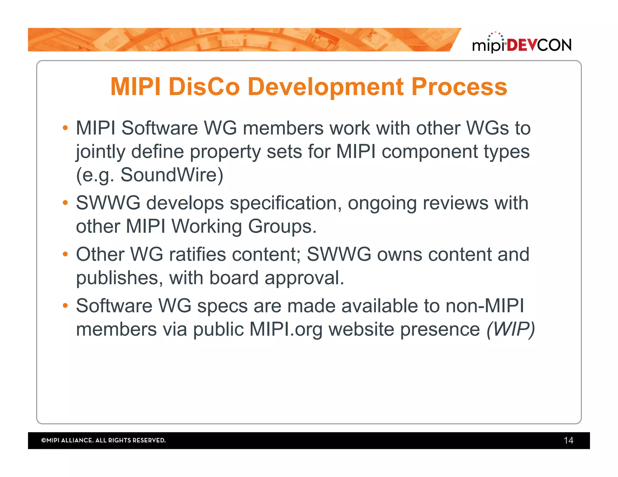 MIPI DisCo Development Process
•  MIPI Software WG members work with other WGs to
jointly define property sets for MIPI component types
(e.g. SoundWire)
•  SWWG develops specification, ongoing reviews with
other MIPI Working Groups.
•  Other WG ratifies content; SWWG owns content and
publishes, with board approval.
•  Software WG specs are made available to non-MIPI
members via public MIPI.org website presence (WIP)
14
 