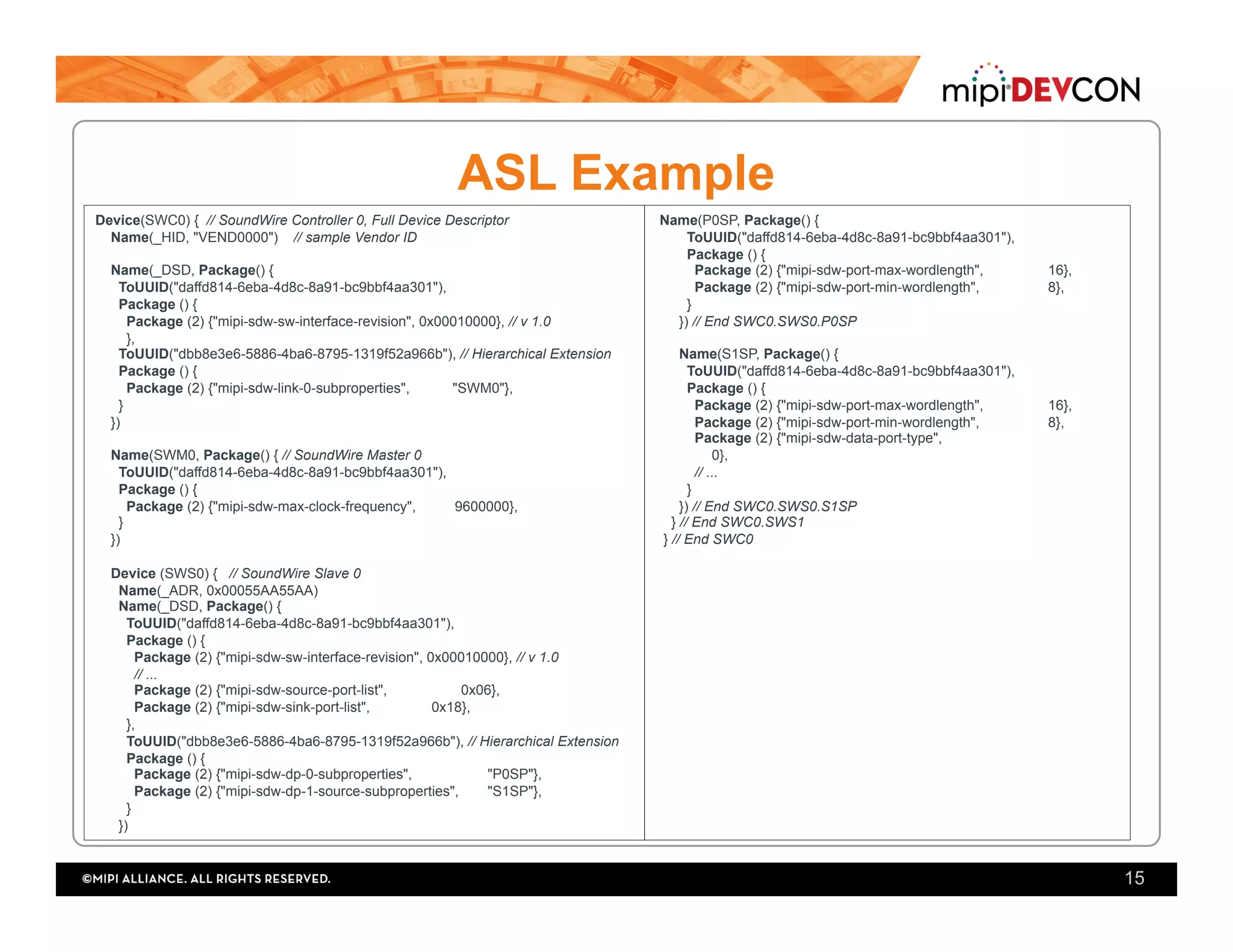 ASL Example
Device(SWC0) { // SoundWire Controller 0, Full Device Descriptor
Name(_HID, "VEND0000") // sample Vendor ID
Name(_DSD, Package() {
ToUUID("daffd814-6eba-4d8c-8a91-bc9bbf4aa301"),
Package () {
Package (2) {"mipi-sdw-sw-interface-revision", 0x00010000}, // v 1.0
},
ToUUID("dbb8e3e6-5886-4ba6-8795-1319f52a966b"), // Hierarchical Extension
Package () {
Package (2) {"mipi-sdw-link-0-subproperties", "SWM0"},
}
})
Name(SWM0, Package() { // SoundWire Master 0
ToUUID("daffd814-6eba-4d8c-8a91-bc9bbf4aa301"),
Package () {
Package (2) {"mipi-sdw-max-clock-frequency", 9600000},
}
})
Device (SWS0) { // SoundWire Slave 0
Name(_ADR, 0x00055AA55AA)
Name(_DSD, Package() {
ToUUID("daffd814-6eba-4d8c-8a91-bc9bbf4aa301"),
Package () {
Package (2) {"mipi-sdw-sw-interface-revision", 0x00010000}, // v 1.0
// ...
Package (2) {"mipi-sdw-source-port-list", 0x06},
Package (2) {"mipi-sdw-sink-port-list", 0x18},
},
ToUUID("dbb8e3e6-5886-4ba6-8795-1319f52a966b"), // Hierarchical Extension
Package () {
Package (2) {"mipi-sdw-dp-0-subproperties", "P0SP"},
Package (2) {"mipi-sdw-dp-1-source-subproperties", "S1SP"},
}
})
Name(P0SP, Package() {
ToUUID("daffd814-6eba-4d8c-8a91-bc9bbf4aa301"),
Package () {
Package (2) {"mipi-sdw-port-max-wordlength", 16},
Package (2) {"mipi-sdw-port-min-wordlength", 8},
}
}) // End SWC0.SWS0.P0SP
Name(S1SP, Package() {
ToUUID("daffd814-6eba-4d8c-8a91-bc9bbf4aa301"),
Package () {
Package (2) {"mipi-sdw-port-max-wordlength", 16},
Package (2) {"mipi-sdw-port-min-wordlength", 8},
Package (2) {"mipi-sdw-data-port-type",
0},
// ...
}
}) // End SWC0.SWS0.S1SP
} // End SWC0.SWS1
} // End SWC0
15
 