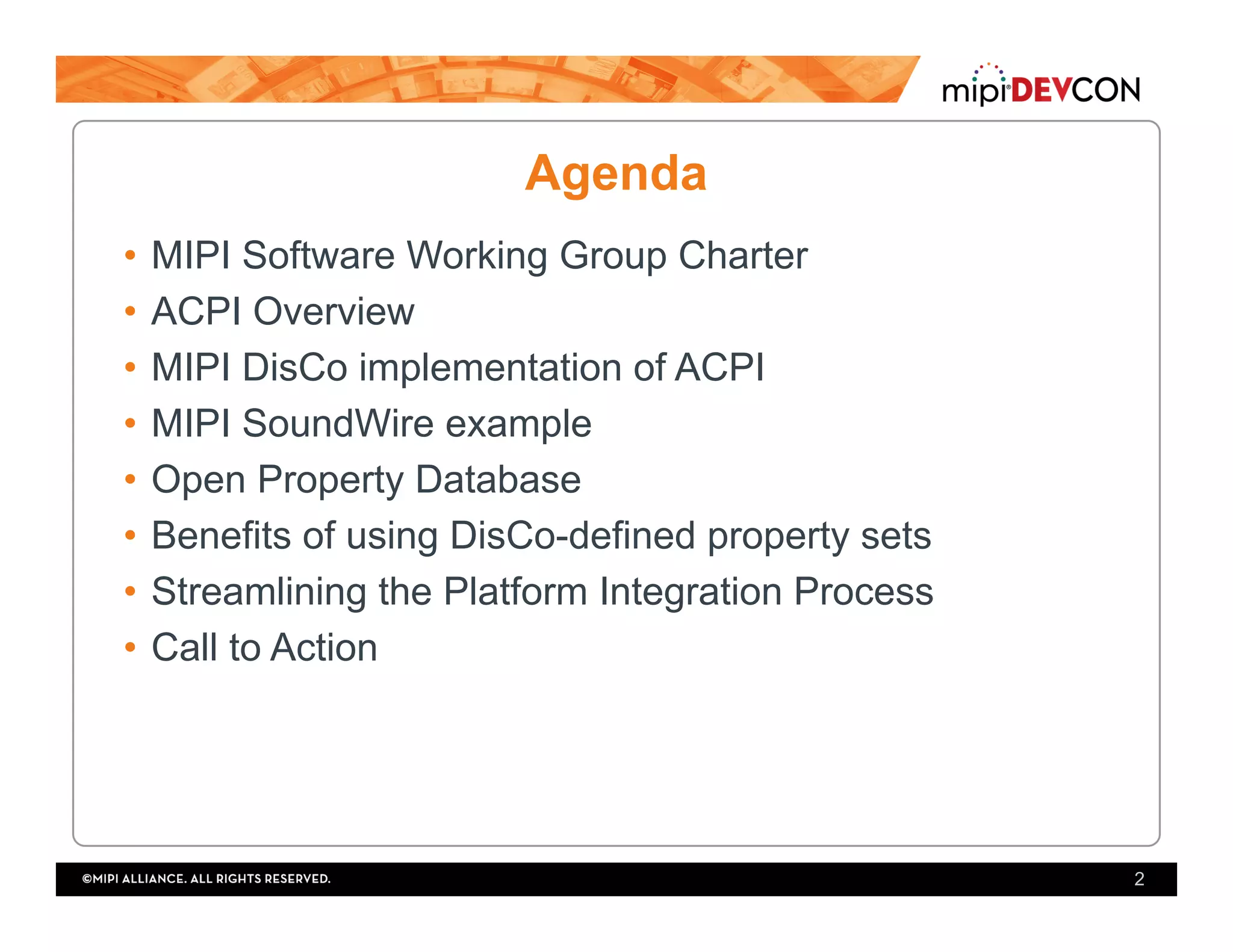 Agenda
•  MIPI Software Working Group Charter
•  ACPI Overview
•  MIPI DisCo implementation of ACPI
•  MIPI SoundWire example
•  Open Property Database
•  Benefits of using DisCo-defined property sets
•  Streamlining the Platform Integration Process
•  Call to Action
2
 