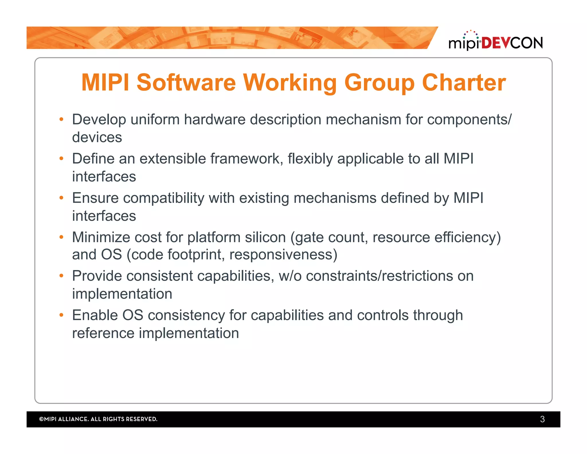 MIPI Software Working Group Charter
•  Develop uniform hardware description mechanism for components/
devices
•  Define an extensible framework, flexibly applicable to all MIPI
interfaces
•  Ensure compatibility with existing mechanisms defined by MIPI
interfaces
•  Minimize cost for platform silicon (gate count, resource efficiency)
and OS (code footprint, responsiveness)
•  Provide consistent capabilities, w/o constraints/restrictions on
implementation
•  Enable OS consistency for capabilities and controls through
reference implementation
3
 