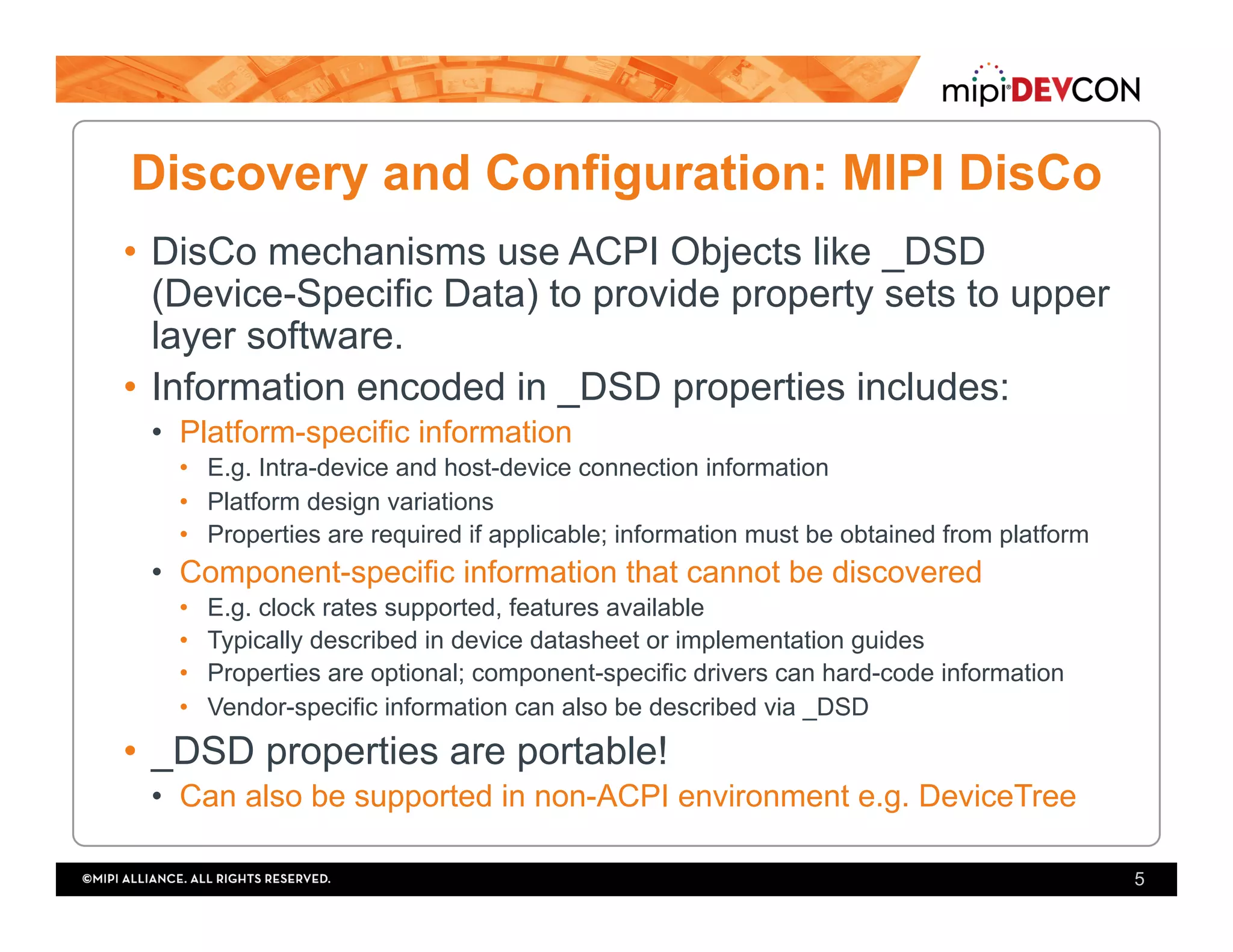 Discovery and Configuration: MIPI DisCo
•  DisCo mechanisms use ACPI Objects like _DSD
(Device-Specific Data) to provide property sets to upper
layer software.
•  Information encoded in _DSD properties includes:
•  Platform-specific information
•  E.g. Intra-device and host-device connection information
•  Platform design variations
•  Properties are required if applicable; information must be obtained from platform
•  Component-specific information that cannot be discovered
•  E.g. clock rates supported, features available
•  Typically described in device datasheet or implementation guides
•  Properties are optional; component-specific drivers can hard-code information
•  Vendor-specific information can also be described via _DSD
•  _DSD properties are portable!
•  Can also be supported in non-ACPI environment e.g. DeviceTree
5
 