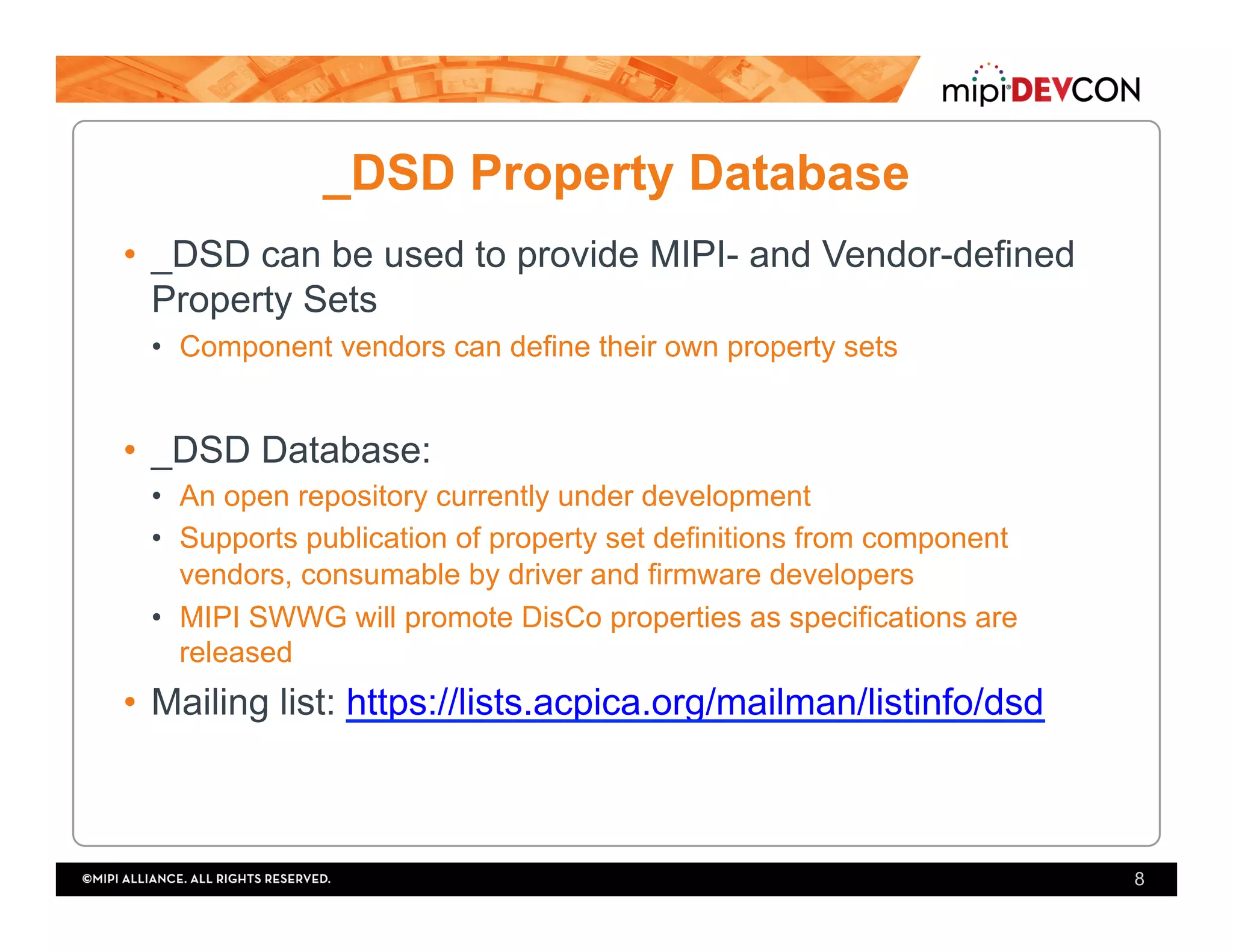 _DSD Property Database
•  _DSD can be used to provide MIPI- and Vendor-defined
Property Sets
•  Component vendors can define their own property sets
•  _DSD Database:
•  An open repository currently under development
•  Supports publication of property set definitions from component
vendors, consumable by driver and firmware developers
•  MIPI SWWG will promote DisCo properties as specifications are
released
•  Mailing list: https://lists.acpica.org/mailman/listinfo/dsd
8
 