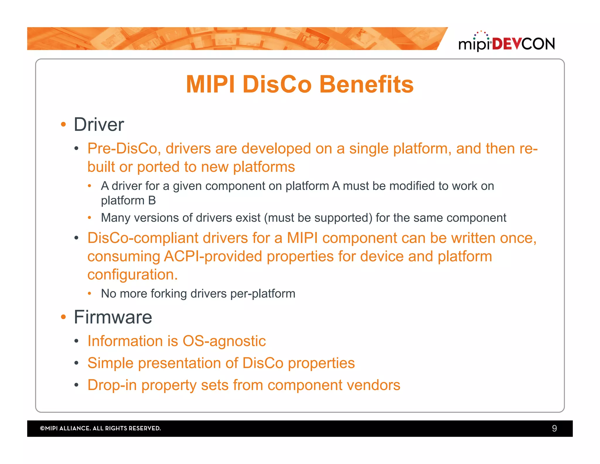 MIPI DisCo Benefits
•  Driver
•  Pre-DisCo, drivers are developed on a single platform, and then re-
built or ported to new platforms
•  A driver for a given component on platform A must be modified to work on
platform B
•  Many versions of drivers exist (must be supported) for the same component
•  DisCo-compliant drivers for a MIPI component can be written once,
consuming ACPI-provided properties for device and platform
configuration.
•  No more forking drivers per-platform
•  Firmware
•  Information is OS-agnostic
•  Simple presentation of DisCo properties
•  Drop-in property sets from component vendors
9
 