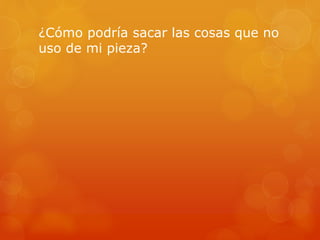 ¿Cómo podría sacar las cosas que no
uso de mi pieza?