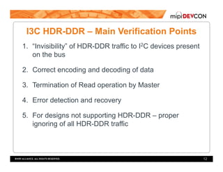 I3C HDR-DDR – Main Verification Points
1.  “Invisibility” of HDR-DDR traffic to I2C devices present
on the bus
2.  Correct encoding and decoding of data
3.  Termination of Read operation by Master
4.  Error detection and recovery
5.  For designs not supporting HDR-DDR – proper
ignoring of all HDR-DDR traffic
12
 