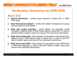 Verification Scenarios for HDR-DDR
Slave DUT
1.  General Write-Read – verifies proper operation of Slave DUT in HDR-
DDR mode
2.  Read Terminated by Master – verifies DUT ability to recognize and accept
read termination by I3C Master
3.  Write with invalid preamble – Active Master VC generates invalid
Preamble in different kinds of DDR Words written to Slave DUT, in order to
test DUT ability to detect, ignore and recover from erroneous transmission
4.  Write with invalid parity - Active Master VC generates invalid parity bits in
different kinds of DDR Words written to Slave DUT, in order to test DUT
ability to detect, ignore and recover from erroneous transmission
5.  Write with invalid CRC5 - Active Master VC generates invalid CRC5 Word
in DDR Write Message, in order to test DUT ability to detect, ignore and
recover from erroneous transmission
13
 