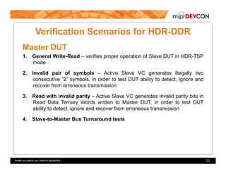 Verification Scenarios for HDR-DDR
Master DUT
1.  General Write-Read – verifies proper operation of Slave DUT in HDR-TSP
mode
2.  Invalid pair of symbols – Active Slave VC generates illegally two
consecutive “2” symbols, in order to test DUT ability to detect, ignore and
recover from erroneous transmission
3.  Read with invalid parity – Active Slave VC generates invalid parity bits in
Read Data Ternary Words written to Master DUT, in order to test DUT
ability to detect, ignore and recover from erroneous transmission
4.  Slave-to-Master Bus Turnaround tests
22
 