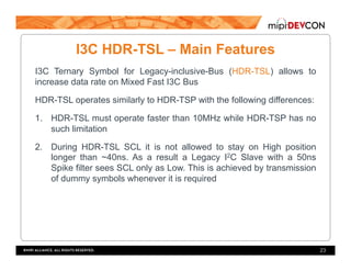 I3C HDR-TSL – Main Features
I3C Ternary Symbol for Legacy-inclusive-Bus (HDR-TSL) allows to
increase data rate on Mixed Fast I3C Bus
HDR-TSL operates similarly to HDR-TSP with the following differences:
1.  HDR-TSL must operate faster than 10MHz while HDR-TSP has no
such limitation
2.  During HDR-TSL SCL it is not allowed to stay on High position
longer than ~40ns. As a result a Legacy I2C Slave with a 50ns
Spike filter sees SCL only as Low. This is achieved by transmission
of dummy symbols whenever it is required
23
 