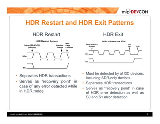 HDR Restart and HDR Exit Patterns
HDR Restart
•  Separates HDR transactions
•  Serves as “recovery point” in
case of any error detected while
in HDR mode
HDR Exit
•  Must be detected by al I3C devices,
including SDR-only devices
•  Separates HDR transactions
•  Serves as “recovery point” in case
of HDR error detection as well as
S0 and S1 error detection
6
 