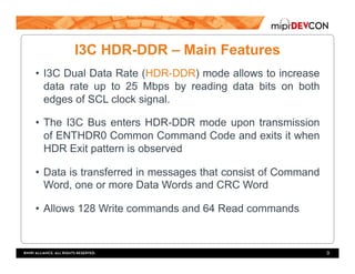 I3C HDR-DDR – Main Features
•  I3C Dual Data Rate (HDR-DDR) mode allows to increase
data rate up to 25 Mbps by reading data bits on both
edges of SCL clock signal.
•  The I3C Bus enters HDR-DDR mode upon transmission
of ENTHDR0 Common Command Code and exits it when
HDR Exit pattern is observed
•  Data is transferred in messages that consist of Command
Word, one or more Data Words and CRC Word
•  Allows 128 Write commands and 64 Read commands
9
 