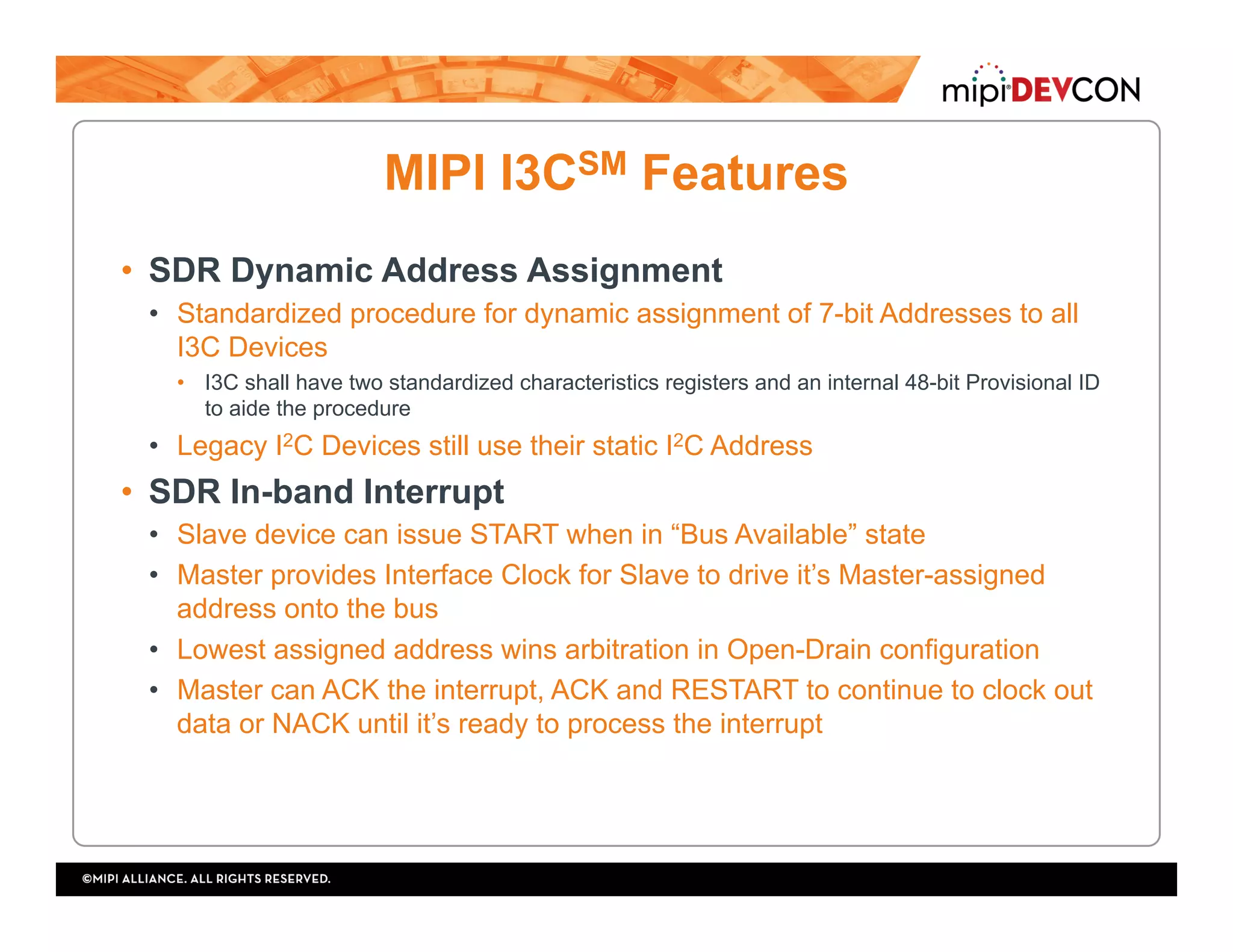MIPI I3CSM Features
•  SDR Dynamic Address Assignment
•  Standardized procedure for dynamic assignment of 7-bit Addresses to all
I3C Devices
•  I3C shall have two standardized characteristics registers and an internal 48-bit Provisional ID
to aide the procedure
•  Legacy I2C Devices still use their static I2C Address
•  SDR In-band Interrupt
•  Slave device can issue START when in “Bus Available” state
•  Master provides Interface Clock for Slave to drive it’s Master-assigned
address onto the bus
•  Lowest assigned address wins arbitration in Open-Drain configuration
•  Master can ACK the interrupt, ACK and RESTART to continue to clock out
data or NACK until it’s ready to process the interrupt
 