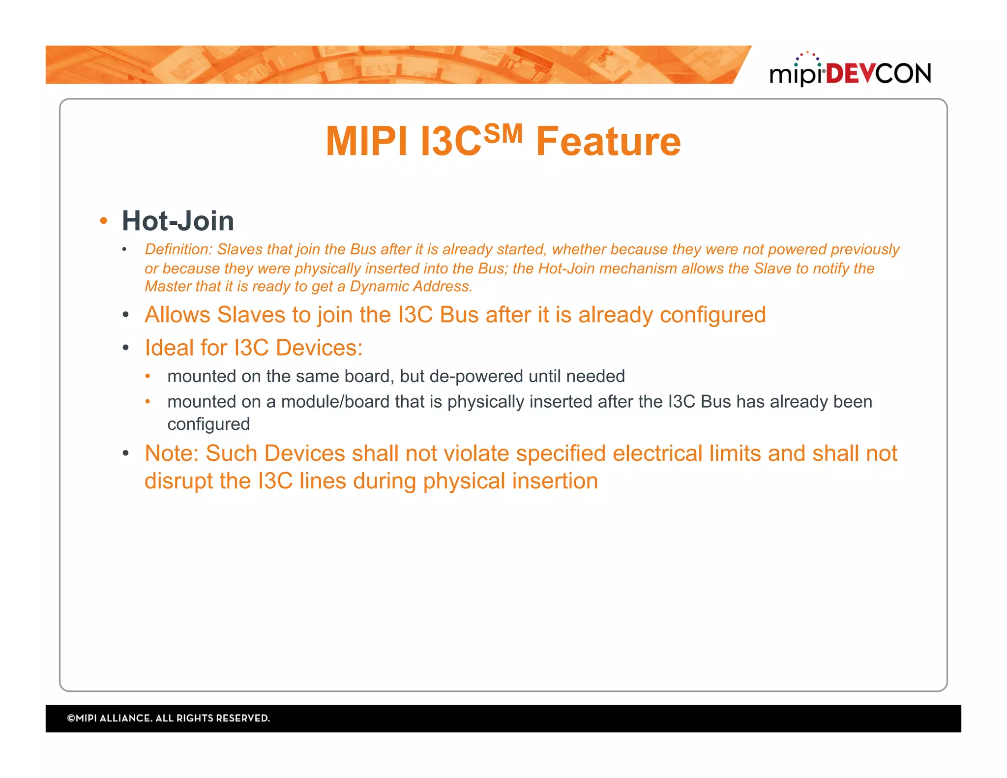 MIPI I3CSM Feature
•  Hot-Join
•  Definition: Slaves that join the Bus after it is already started, whether because they were not powered previously
or because they were physically inserted into the Bus; the Hot-Join mechanism allows the Slave to notify the
Master that it is ready to get a Dynamic Address.
•  Allows Slaves to join the I3C Bus after it is already configured
•  Ideal for I3C Devices:
•  mounted on the same board, but de-powered until needed
•  mounted on a module/board that is physically inserted after the I3C Bus has already been
configured
•  Note: Such Devices shall not violate specified electrical limits and shall not
disrupt the I3C lines during physical insertion
 