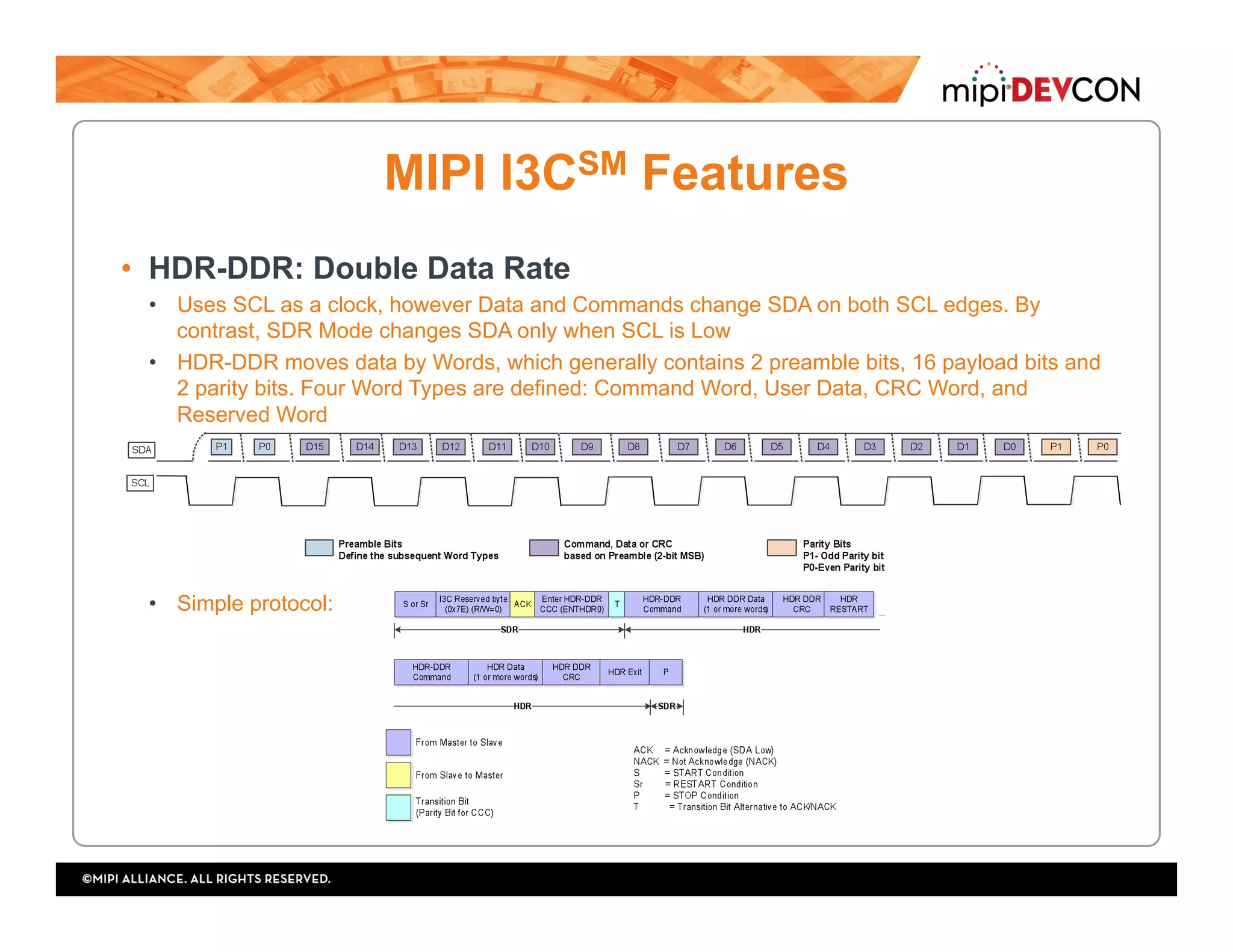 MIPI I3CSM Features
•  HDR-DDR: Double Data Rate
•  Uses SCL as a clock, however Data and Commands change SDA on both SCL edges. By
contrast, SDR Mode changes SDA only when SCL is Low
•  HDR-DDR moves data by Words, which generally contains 2 preamble bits, 16 payload bits and
2 parity bits. Four Word Types are defined: Command Word, User Data, CRC Word, and
Reserved Word
•  Simple protocol:
 