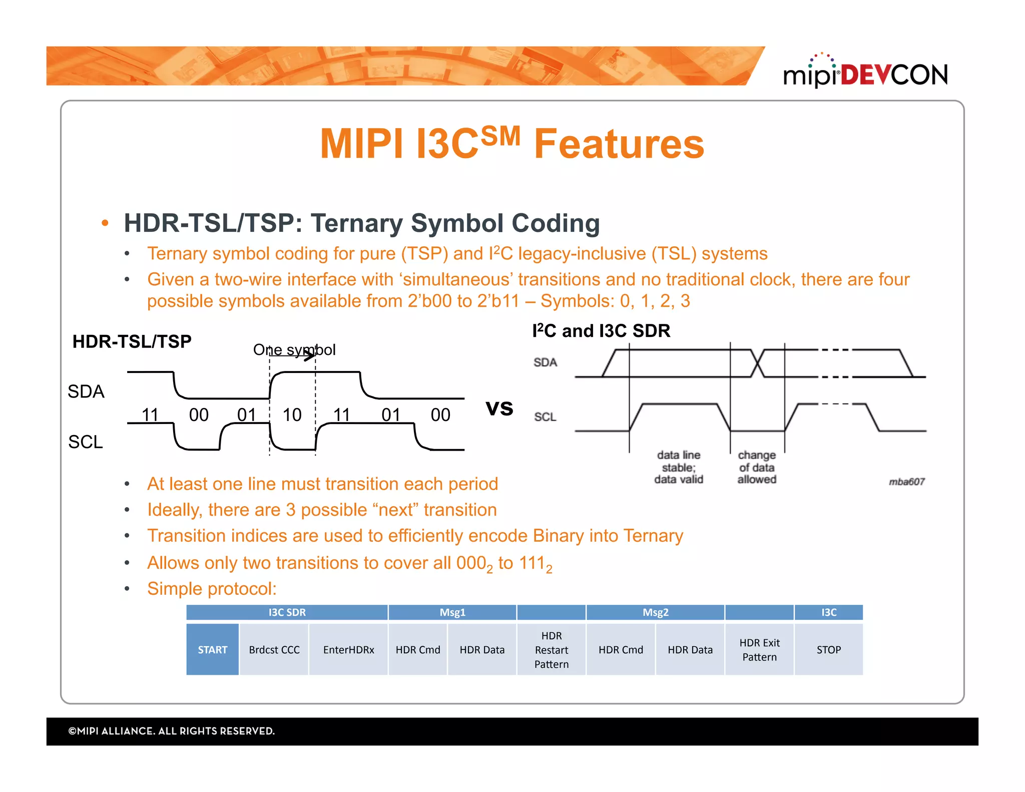 MIPI I3CSM Features
•  HDR-TSL/TSP: Ternary Symbol Coding
•  Ternary symbol coding for pure (TSP) and I2C legacy-inclusive (TSL) systems
•  Given a two-wire interface with ‘simultaneous’ transitions and no traditional clock, there are four
possible symbols available from 2’b00 to 2’b11 – Symbols: 0, 1, 2, 3
•  At least one line must transition each period
•  Ideally, there are 3 possible “next” transition
•  Transition indices are used to efficiently encode Binary into Ternary
•  Allows only two transitions to cover all 0002 to 1112
•  Simple protocol:
SDA
10
SCL
One symbol
11 01010011 00
HDR-TSL/TSP
I2C and I3C SDR
vs
I3C	SDR	 Msg1	 Msg2	 I3C	
START	 Brdcst	CCC	 EnterHDRx	 HDR	Cmd	 HDR	Data	
HDR	
Restart	
PaUern	
HDR	Cmd	 HDR	Data	 HDR	Exit	
PaUern	
STOP	
 