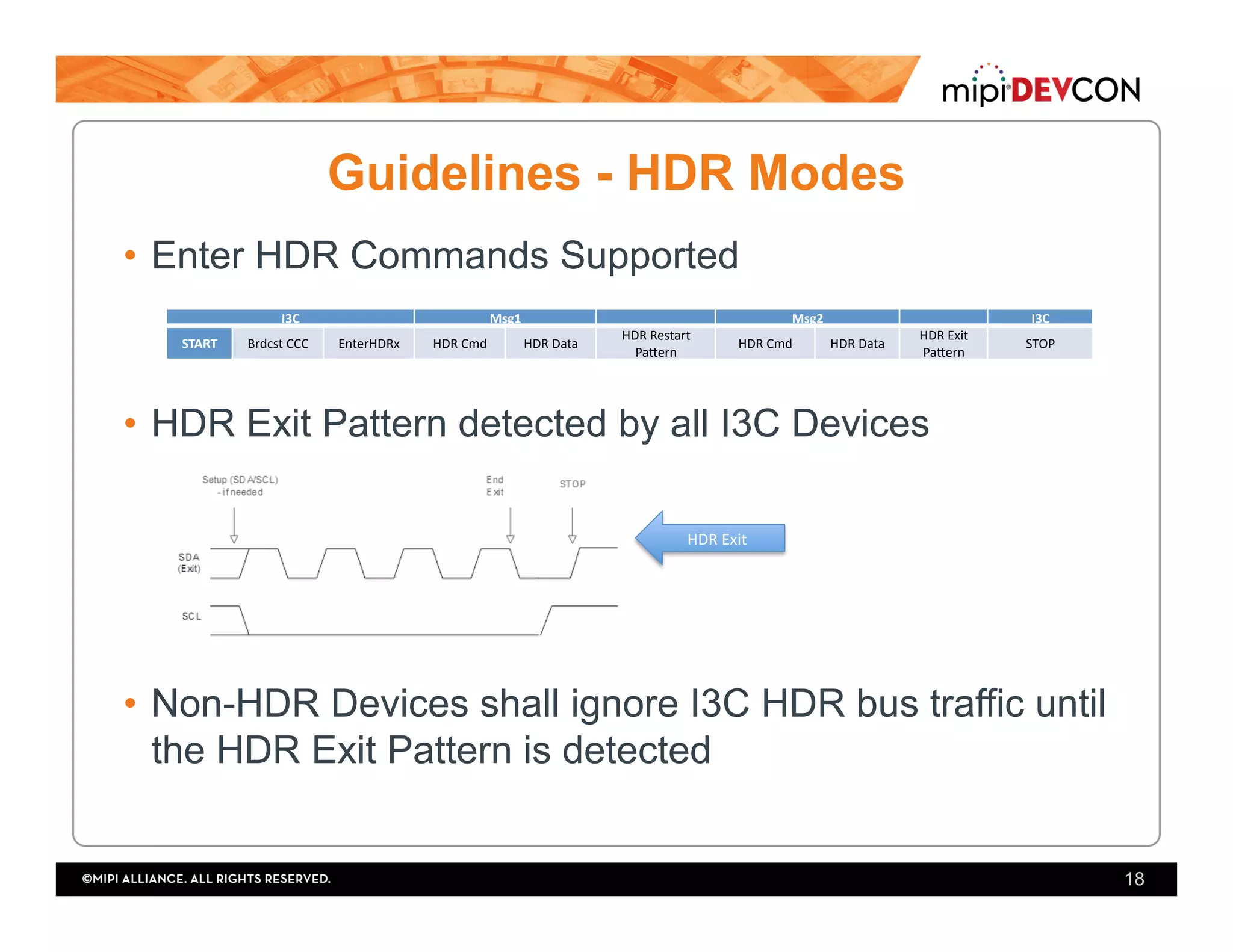 Guidelines - HDR Modes
•  Enter HDR Commands Supported
•  HDR Exit Pattern detected by all I3C Devices
•  Non-HDR Devices shall ignore I3C HDR bus traffic until
the HDR Exit Pattern is detected
18
I3C	 Msg1	 Msg2	 I3C	
START	 Brdcst	CCC	 EnterHDRx	 HDR	Cmd	 HDR	Data	 HDR	Restart	
PaUern	
HDR	Cmd	 HDR	Data	 HDR	Exit	
PaUern	
STOP	
HDR	Exit	
 